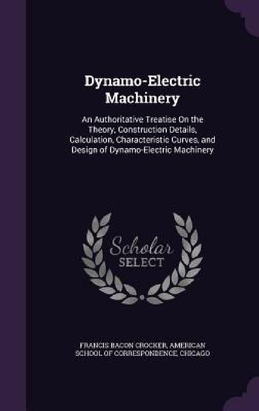 Dynamo-Electric Machinery: An Authoritative Treatise On the Theory, Construction Details, Calculation, Characteristic Curves, and Design of Dynam by Francis Bacon Crocker, Chica American School of Correspondence