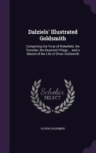 Dalziels' Illustrated Goldsmith: Comprising the Vicar of Wakefield, the Traveller, the Deserted Village ... and a Sketch of the Life of Oliver Goldsmi by Oliver Goldsmith