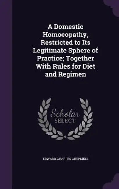 A Domestic Homoeopathy, Restricted to Its Legitimate Sphere of Practice; Together With Rules for Diet and Regimen by Edward Charles Chepmell