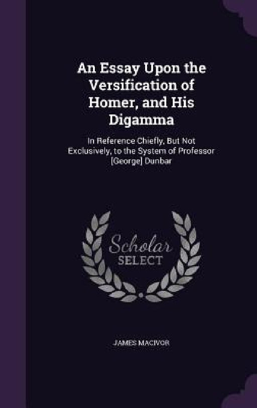 An Essay Upon the Versification of Homer, and His Digamma: In Reference Chiefly, But Not Exclusively, to the System of Professor [George] Dunbar by James MacIvor