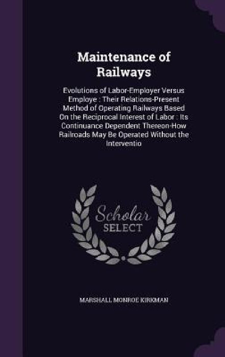 Maintenance of Railways: Evolutions of Labor-Employer Versus Employe: Their Relations-Present Method of Operating Railways Based On the Recipro by Marshall Monroe Kirkman