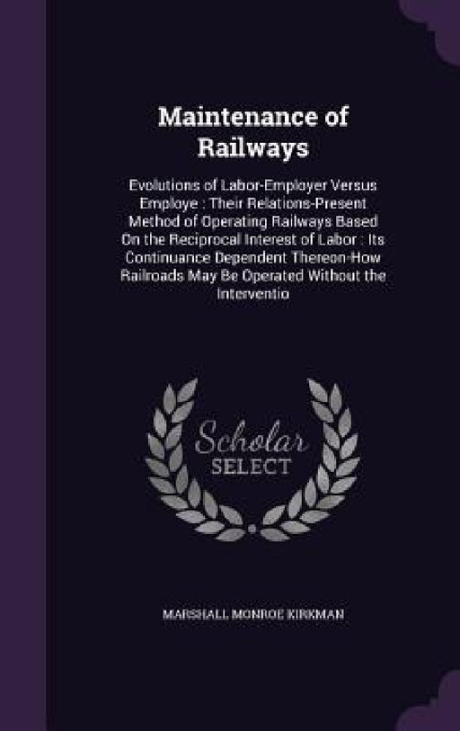 Maintenance of Railways: Evolutions of Labor-Employer Versus Employe: Their Relations-Present Method of Operating Railways Based On the Recipro by Marshall Monroe Kirkman