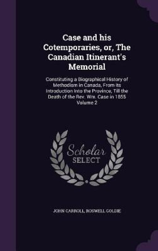 Case and his Cotemporaries, or, The Canadian Itinerant's Memorial: Constituting a Biographical History of Methodism in Canada, From its Introduction I by John Carroll, Roswell Goldie