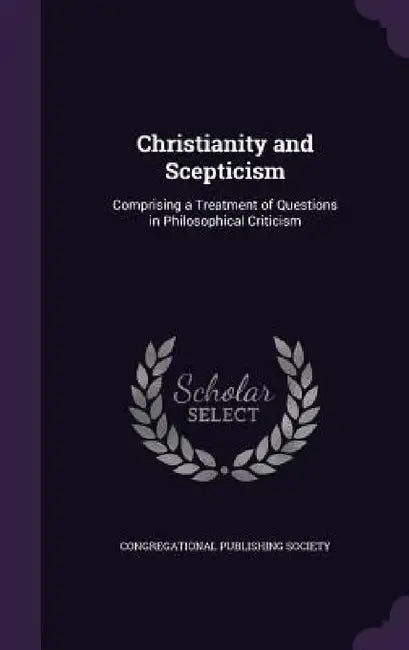 Christianity and Scepticism: Comprising a Treatment of Questions in Philosophical Criticism by Congregational Publishing Society