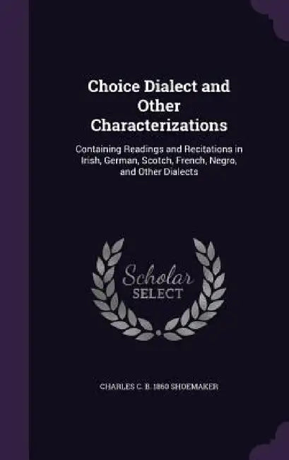 Choice Dialect and Other Characterizations: Containing Readings and Recitations in Irish, German, Scotch, French, Negro, and Other Dialects by Charles C. B. 1860 Shoemaker