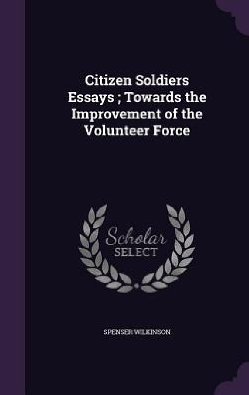 Citizen Soldiers Essays; Towards the Improvement of the Volunteer Force by Spenser Wilkinson