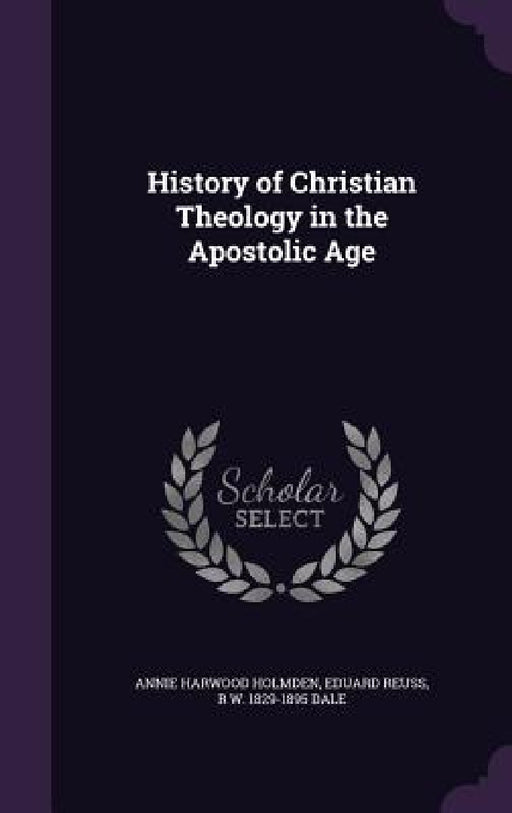History of Christian Theology in the Apostolic Age by Annie Harwood Holmden, Eduard Reuss, R. W. 1829-1895 Dale