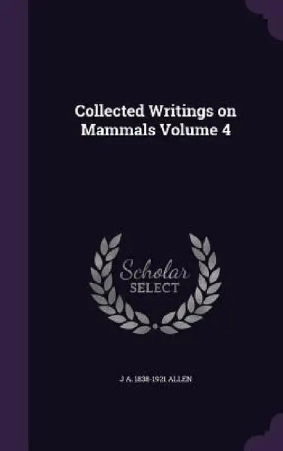 Collected Writings on Mammals Volume 4 by J. A. 1838-1921 Allen