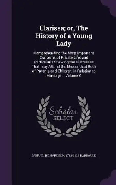 Clarissa; or, The History of a Young Lady: Comprehending the Most Important Concerns of Private Life; and Particularly Shewing the Distresses That may by Samuel Richardson, 1743-1825 Barbauld