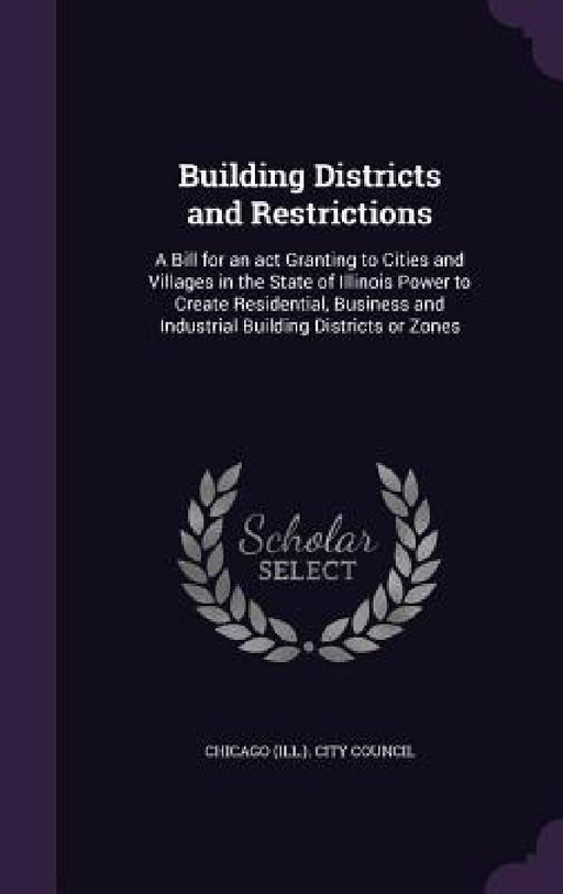 Building Districts and Restrictions: A Bill for an act Granting to Cities and Villages in the State of Illinois Power to Create Residential, Business by Chicago (Ill ). City Council