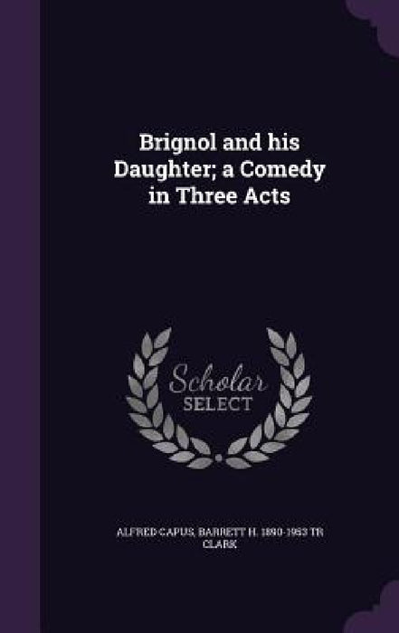 Brignol and his Daughter; a Comedy in Three Acts by Alfred Capus, Barrett H. 1890-1953 Tr Clark