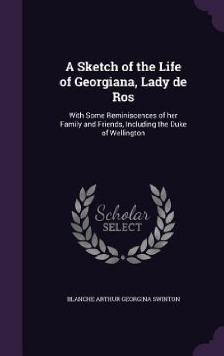 A Sketch of the Life of Georgiana, Lady de Ros: With Some Reminiscences of her Family and Friends, Including the Duke of Wellington by Blanche Arthur Georgina Swinton
