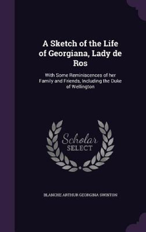 A Sketch of the Life of Georgiana, Lady de Ros: With Some Reminiscences of her Family and Friends, Including the Duke of Wellington by Blanche Arthur Georgina Swinton