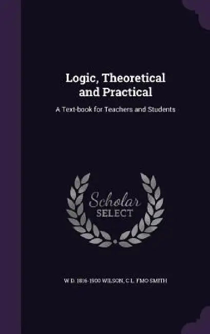 Logic, Theoretical and Practical: A Text-book for Teachers and Students by W. D. 1816-1900 Wilson, C. L. Fmo Smith