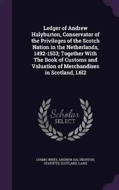 Ledger of Andrew Halyburton, Conservator of the Privileges of the Scotch Nation in the Netherlands, 1492-1503; Together With The Book of Customs and V by Cosmo Innes, Andrew Halyburton, Statutes Scotland Laws