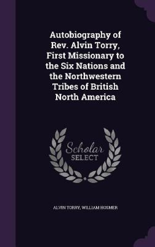 Autobiography of Rev. Alvin Torry, First Missionary to the Six Nations and the Northwestern Tribes of British North America by Alvin Torry, William Hosmer