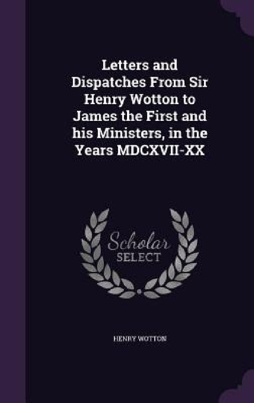 Letters and Dispatches From Sir Henry Wotton to James the First and his Ministers, in the Years MDCXVII-XX by Henry Wotton