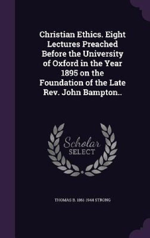 Christian Ethics. Eight Lectures Preached Before the University of Oxford in the Year 1895 on the Foundation of the Late Rev. John Bampton.. by Thomas B. 1861-1944 Strong