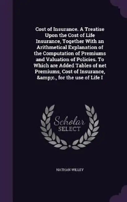 Cost of Insurance. A Treatise Upon the Cost of Life Insurance, Together With an Arithmetical Explanation of the Computation of Premiums and Valuation by Nathan Willey