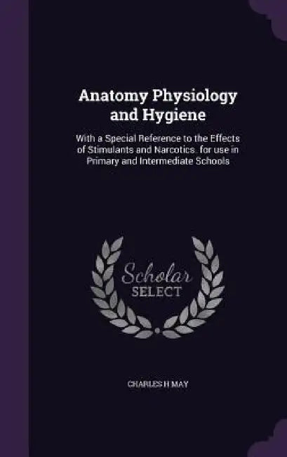 Anatomy Physiology and Hygiene: With a Special Reference to the Effects of Stimulants and Narcotics. for use in Primary and Intermediate Schools by Charles H. May