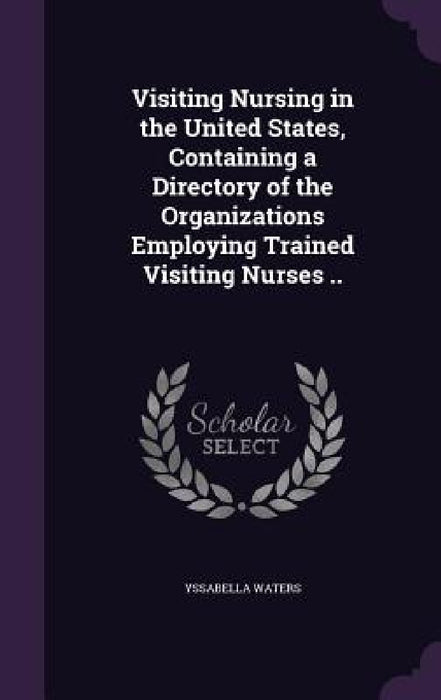 Visiting Nursing in the United States, Containing a Directory of the Organizations Employing Trained Visiting Nurses .. by Yssabella Waters