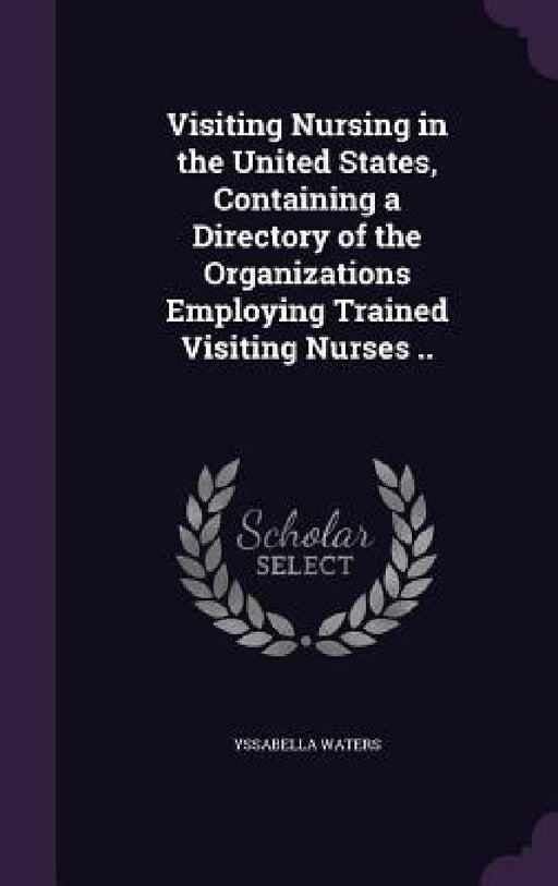Visiting Nursing in the United States, Containing a Directory of the Organizations Employing Trained Visiting Nurses .. by Yssabella Waters