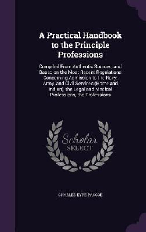 A Practical Handbook to the Principle Professions: Compiled From Authentic Sources, and Based on the Most Recent Regulations Concerning Admission to t by Charles Eyre Pascoe