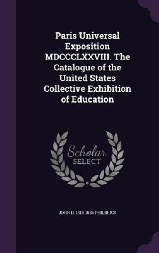 Paris Universal Exposition MDCCCLXXVIII. The Catalogue of the United States Collective Exhibition of Education by John D. 1818-1886 Philbrick