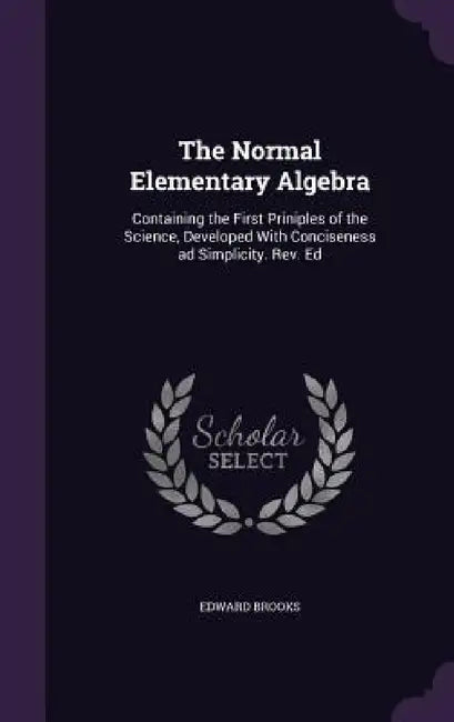 The Normal Elementary Algebra: Containing the First Priniples of the Science, Developed With Conciseness ad Simplicity. Rev. Ed by Edward Brooks