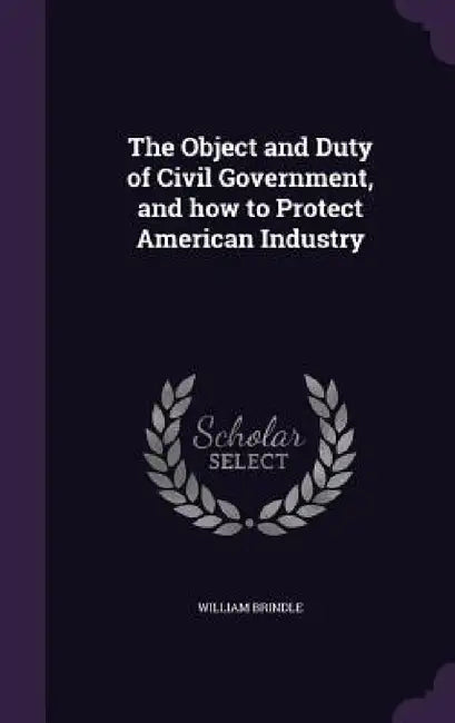 The Object and Duty of Civil Government, and how to Protect American Industry by William Brindle