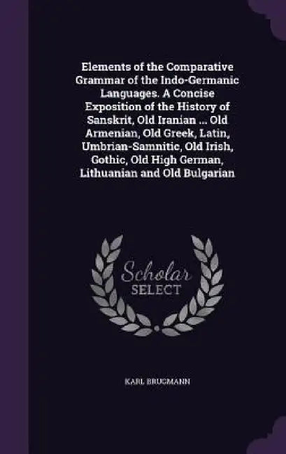 Elements of the Comparative Grammar of the Indo-Germanic Languages. A Concise Exposition of the History of Sanskrit, Old Iranian ... Old Armenian, Old by Karl Brugmann