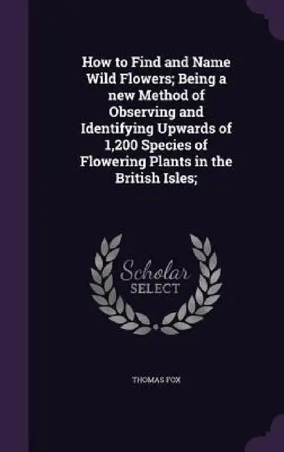 How to Find and Name Wild Flowers; Being a new Method of Observing and Identifying Upwards of 1,200 Species of Flowering Plants in the British Isles; by Thomas Fox