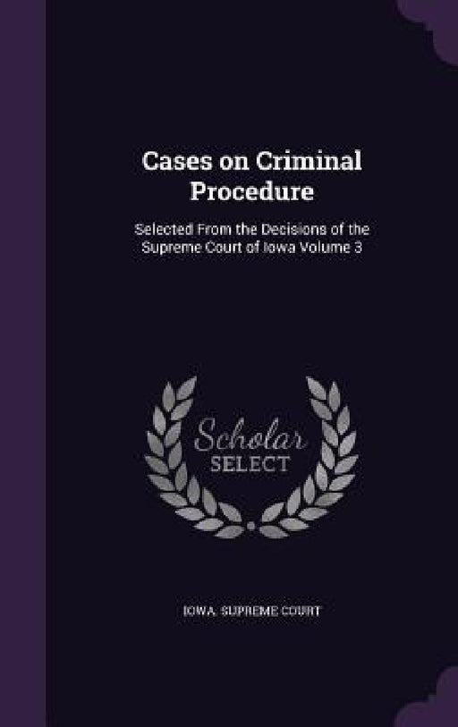 Cases on Criminal Procedure: Selected From the Decisions of the Supreme Court of Iowa Volume 3 by Iowa Supreme Court