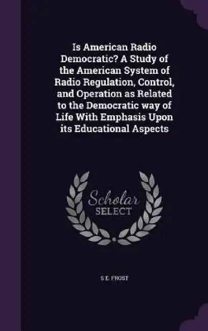 Is American Radio Democratic? A Study of the American System of Radio Regulation, Control, and Operation as Related to the Democratic way of Life With by S. E. Frost