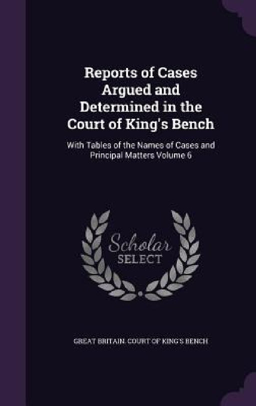 Reports of Cases Argued and Determined in the Court of King's Bench: With Tables of the Names of Cases and Principal Matters Volume 6 by Great Britain Court of King's Bench