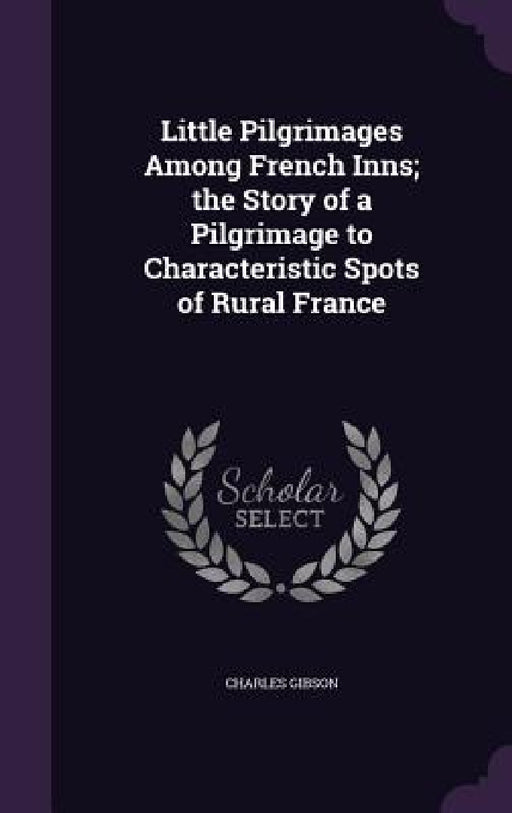Little Pilgrimages Among French Inns; the Story of a Pilgrimage to Characteristic Spots of Rural France by Charles Gibson