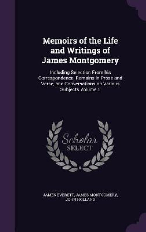 Memoirs of the Life and Writings of James Montgomery: Including Selection From his Correspondence, Remains in Prose and Verse, and Conversations on Va by James Everett, James Montgomery, John Holland