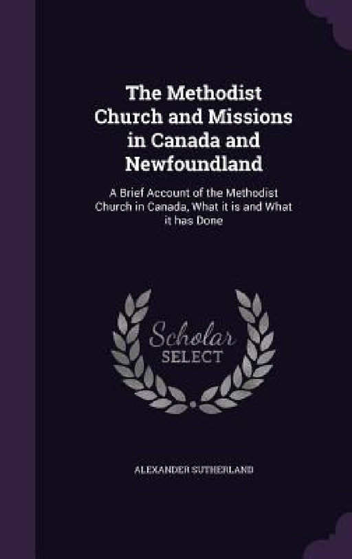 The Methodist Church and Missions in Canada and Newfoundland: A Brief Account of the Methodist Church in Canada, What it is and What it has Done by Alexander Sutherland