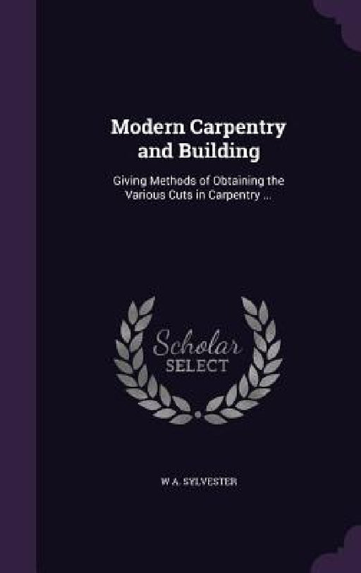 Modern Carpentry and Building: Giving Methods of Obtaining the Various Cuts in Carpentry ... by W. A. Sylvester