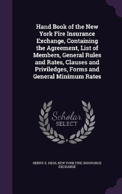 Hand Book of the New York Fire Insurance Exchange, Containing the Agreement, List of Members, General Rules and Rates, Clauses and Priviledges, Forms by Henry E. Hess, New York Fire Insurance Exchange