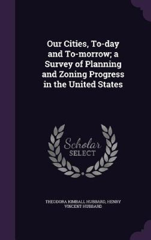 Our Cities, To-day and To-morrow; a Survey of Planning and Zoning Progress in the United States by Theodora Kimball Hubbard, Henry Vincent Hubbard