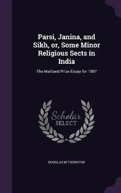 Parsi, Janina, and Sikh, or, Some Minor Religious Sects in India: The Maitland Prize Essay for 1897 by Douglas M. Thornton