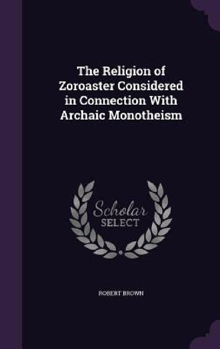 The Religion of Zoroaster Considered in Connection With Archaic Monotheism by Robert Brown
