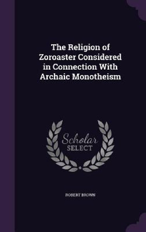 The Religion of Zoroaster Considered in Connection With Archaic Monotheism by Robert Brown