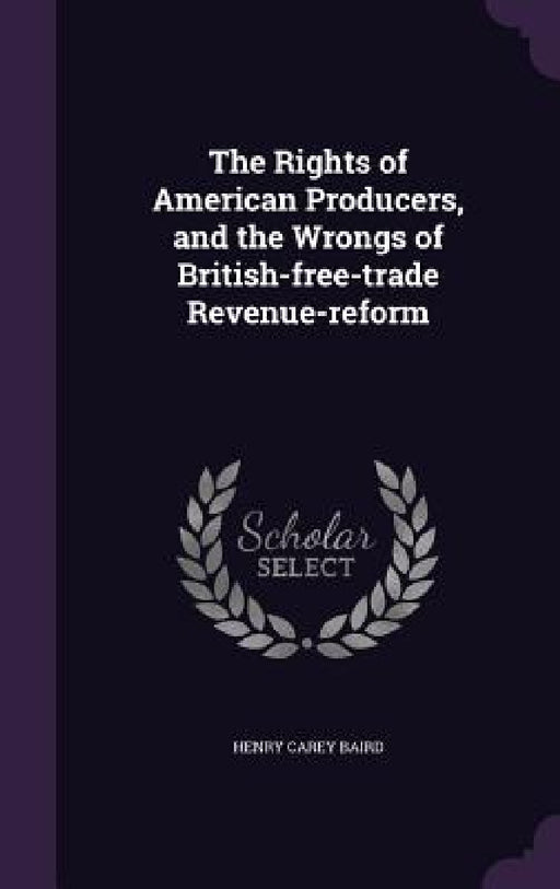 The Rights of American Producers, and the Wrongs of British-free-trade Revenue-reform by Henry Carey Baird