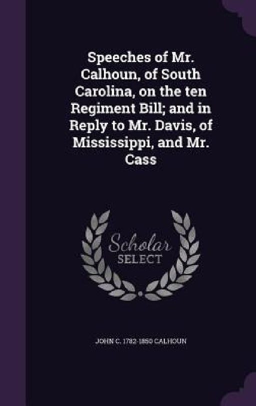 Speeches of Mr. Calhoun, of South Carolina, on the ten Regiment Bill; and in Reply to Mr. Davis, of Mississippi, and Mr. Cass by John C. Calhoun