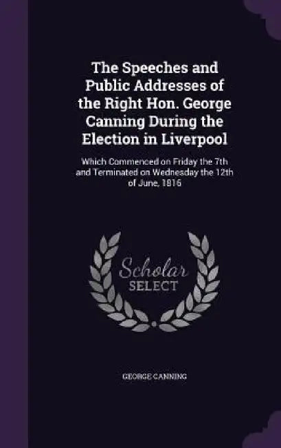 The Speeches and Public Addresses of the Right Hon. George Canning During the Election in Liverpool: Which Commenced on Friday the 7th and Terminated by George Canning