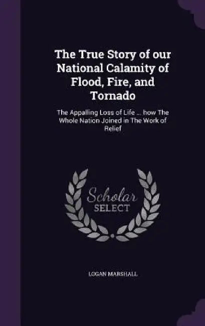 The True Story of our National Calamity of Flood, Fire, and Tornado: The Appalling Loss of Life ... how The Whole Nation Joined in The Work of Relief by Logan Marshall