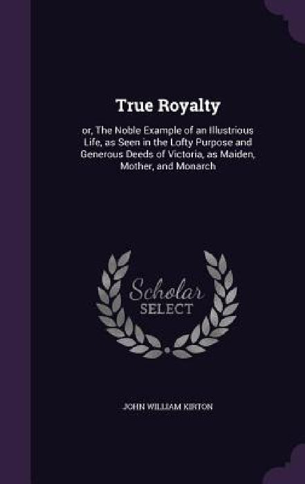 True Royalty: or, The Noble Example of an Illustrious Life, as Seen in the Lofty Purpose and Generous Deeds of Victoria, as Maiden, Mother, and Monarc by John William Kirton