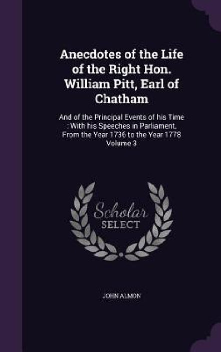 Anecdotes of the Life of the Right Hon. William Pitt, Earl of Chatham: And of the Principal Events of his Time: With his Speeches in Parliament, From by John Almon